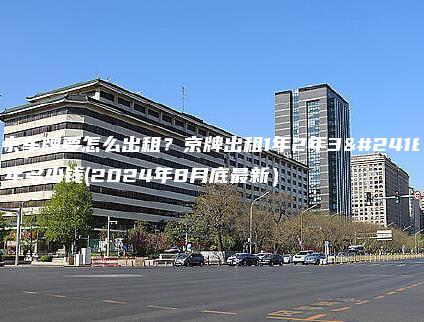 北京车牌要怎么出租？京牌出租1年2年3年5年多少钱(2024年8月底最新）