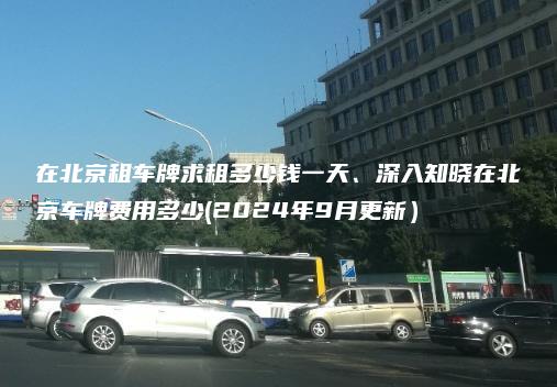 在北京租车牌求租多少钱一天、深入知晓在北京车牌费用多少(2024年9月更新）