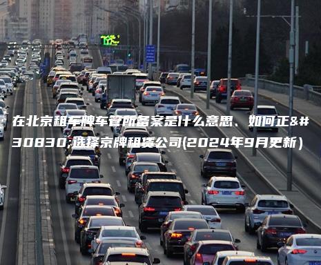 在北京租车牌车管所备案是什么意思、如何正确选择京牌租赁公司(2024年9月更新）