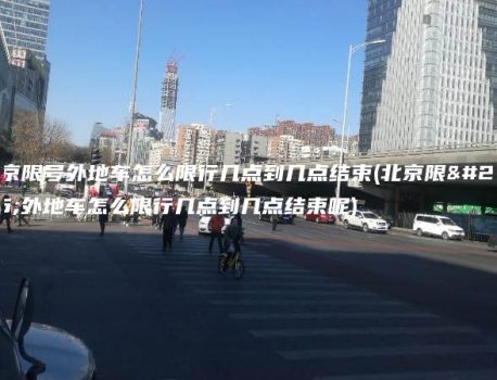 北京限号外地车怎么限行几点到几点结束(北京限号外地车怎么限行几点到几点结束呢)