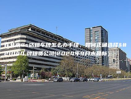 在北京4s店租车牌怎么办手续、如何正确选择京牌租赁公司(2024年9月末最新）