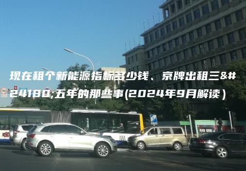 现在租个新能源指标多少钱、京牌出租三年五年的那些事(2024年9月解读）