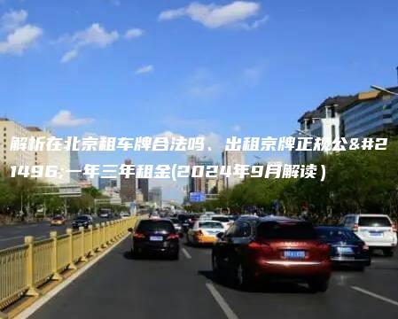 解析在北京租车牌合法吗、出租京牌正规公司一年三年租金(2024年9月解读）