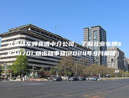 北京租车牌靠谱中介公司、了解北京车牌短租出租事宜(2024年9月解读）