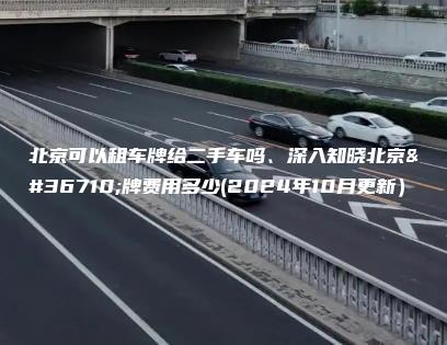 北京可以租车牌给二手车吗、深入知晓北京车牌费用多少(2024年10月更新）