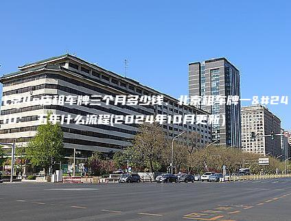 北京4s店租车牌三个月多少钱、北京租车牌一年、五年什么流程(2024年10月更新）