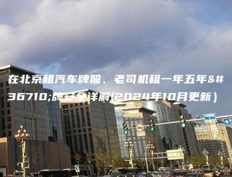 在北京租汽车牌照、老司机租一年五年车牌安全详解(2024年10月更新）