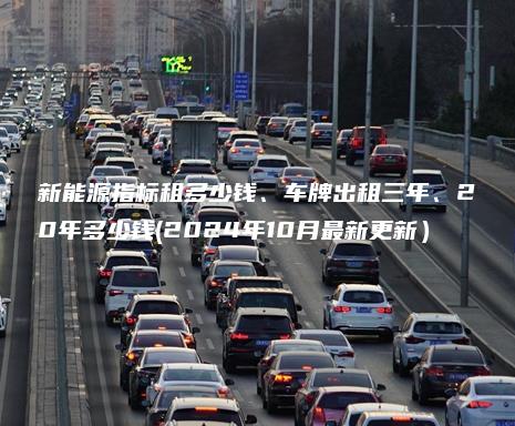 新能源指标租多少钱、车牌出租三年、20年多少钱(2024年10月最新更新）