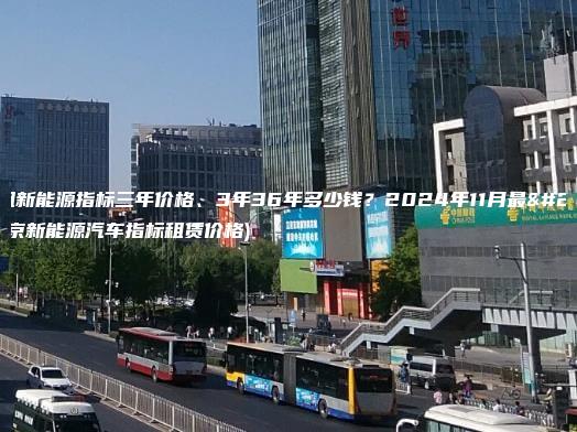 北京租新能源指标三年价格、3年36年多少钱？2024年11月最新(北京新能源汽车指标租赁价格)