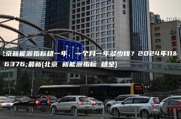 北京新能源指标租一年、一个月一年多少钱？2024年11月最新(北京 新能源指标 租金)