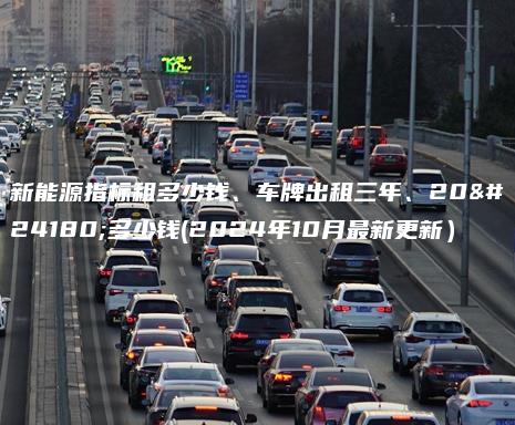 新能源指标租多少钱、车牌出租三年、20年多少钱(2024年10月最新更新）