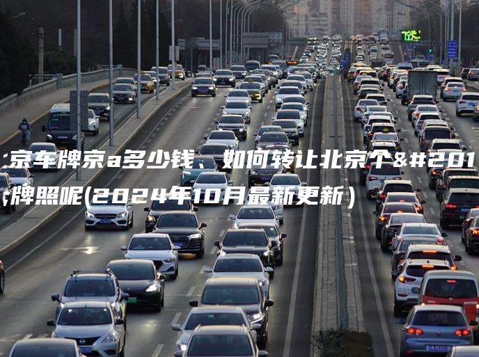 北京车牌京a多少钱、如何转让北京个人牌照呢(2024年10月最新更新）