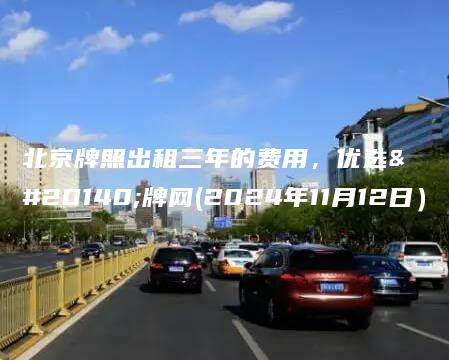 北京牌照出租三年的费用，优选京牌网(2024年11月12日）