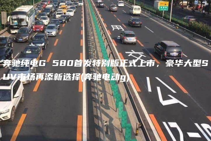 奔驰纯电G 580首发特别版正式上市，豪华大型SUV市场再添新选择(奔驰电动g)