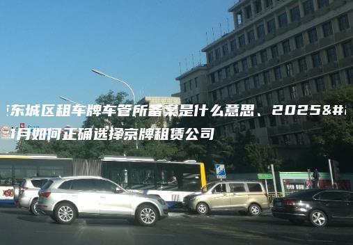 北京东城区租车牌车管所备案是什么意思、2025年1月如何正确选择京牌租赁公司