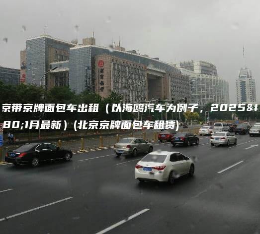 北京带京牌面包车出租（以海鸥汽车为例子，2025年1月最新）(北京京牌面包车租赁)