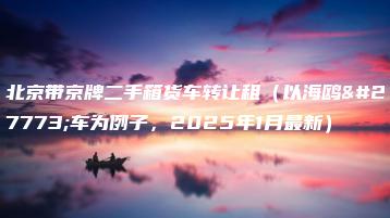 北京带京牌二手箱货车转让租（以海鸥汽车为例子，2025年1月最新）