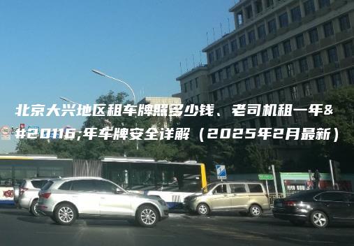 北京大兴地区租车牌照多少钱、老司机租一年五年车牌安全详解（2025年2月最新）