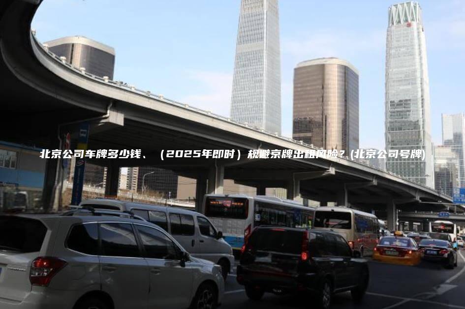 北京公司车牌多少钱、（2025年即时）规避京牌出租风险？(北京公司号牌)