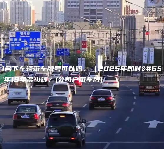 公司名下车辆带车牌号可以吗、（2025年即时）3年19年多少钱？(公司户带车牌)