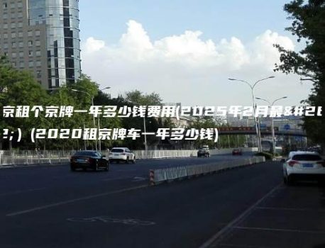 北京租个京牌一年多少钱费用(2025年2月最新）(2020租京牌车一年多少钱)