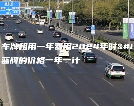 北京车牌租用一年费用2024年时，蓝牌的价格一年一计