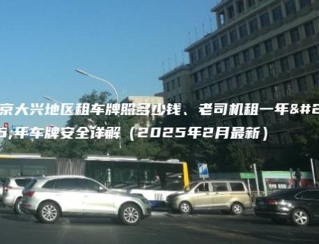 北京大兴地区租车牌照多少钱、老司机租一年五年车牌安全详解（2025年2月最新）