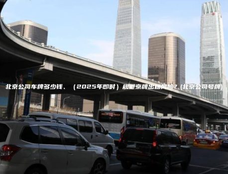 北京公司车牌多少钱、（2025年即时）规避京牌出租风险？(北京公司号牌)