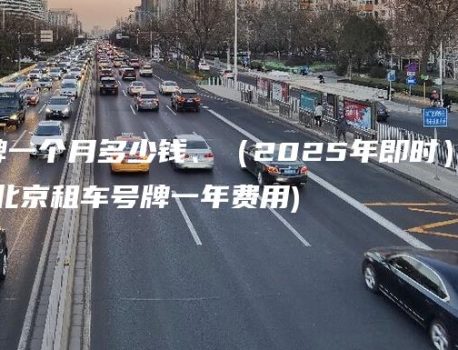 北京租车牌一个月多少钱、（2025年即时）3年20年多少钱？(北京租车号牌一年费用)