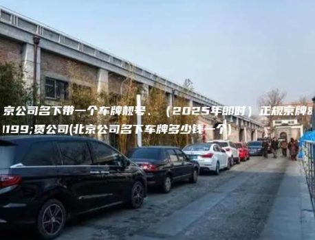 北京公司名下带一个车牌靓号、（2025年即时）正规京牌租赁公司(北京公司名下车牌多少钱一个)