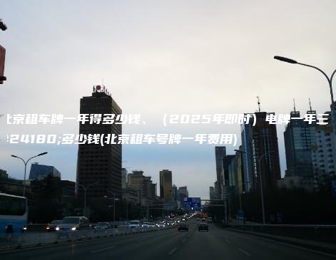 北京租车牌一年得多少钱、（2025年即时）电牌一年三年多少钱(北京租车号牌一年费用)