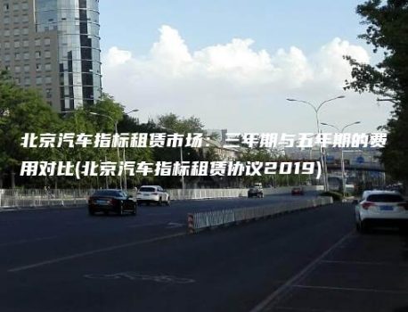 北京汽车指标租赁市场：三年期与五年期的费用对比(北京汽车指标租赁协议2019)